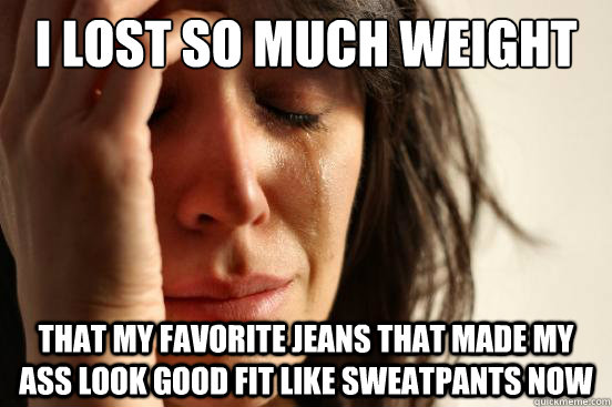 I lost so much weight that my favorite jeans that made my ass look good fit like sweatpants now  First World Problems