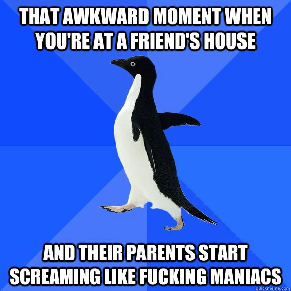 that awkward moment when you're at a friend's house and their parents start screaming like fucking maniacs  Socially Awkward Penguin