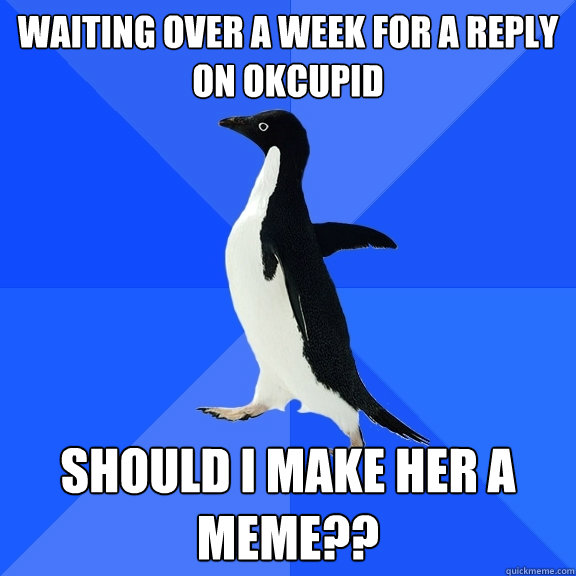 WAITING OVER A WEEK FOR A REPLY ON OKCUPID SHOULD I MAKE HER A MEME??  Socially Awkward Penguin