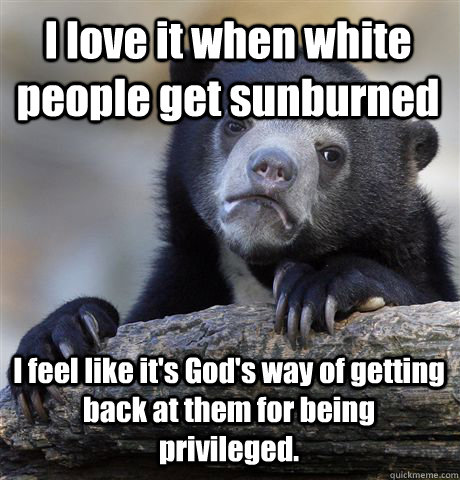 I love it when white people get sunburned I feel like it's God's way of getting back at them for being privileged.  Confession Bear