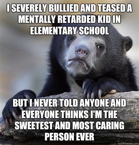 I severely bullied and teased a mentally retarded kid in elementary school But I never told anyone and everyone thinks I'm the sweetest and most caring person ever  Confession Bear