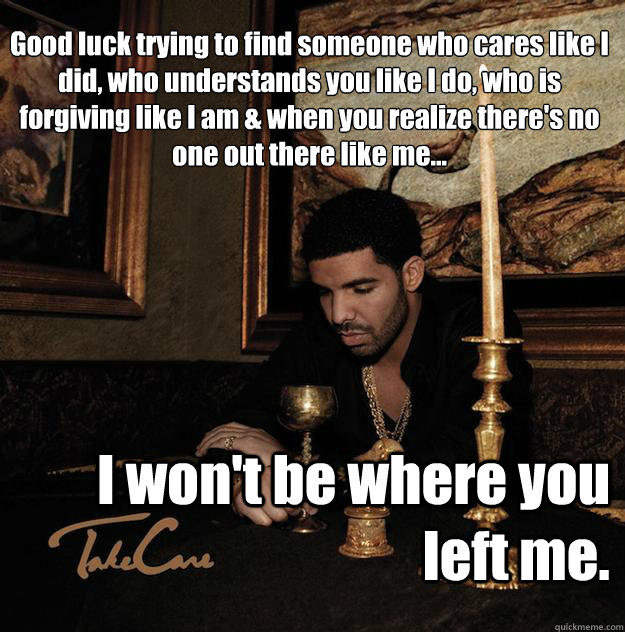 Good luck trying to find someone who cares like I did, who understands you like I do, who is forgiving like I am & when you realize there's no one out there like me... I won't be where you left me. - Good luck trying to find someone who cares like I did, who understands you like I do, who is forgiving like I am & when you realize there's no one out there like me... I won't be where you left me.  SADDRAKE