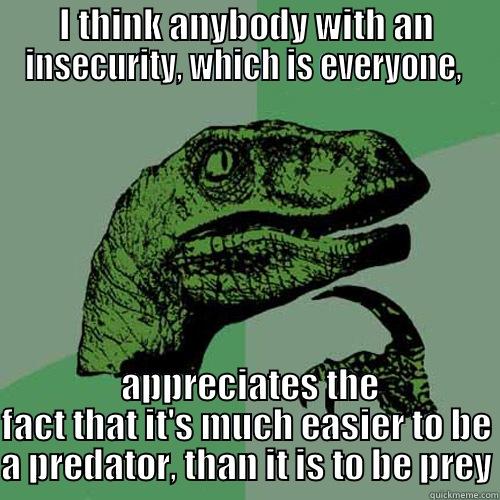 I THINK ANYBODY WITH AN INSECURITY, WHICH IS EVERYONE,   APPRECIATES THE FACT THAT IT'S MUCH EASIER TO BE A PREDATOR, THAN IT IS TO BE PREY Philosoraptor