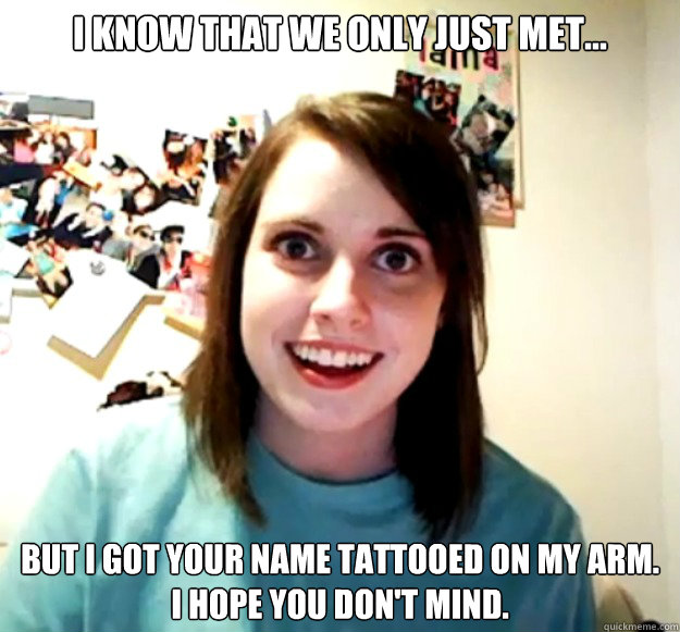 I know that we only just met... But I got your name tattooed on my arm.
I hope you don't mind.  Overly Attached Girlfriend