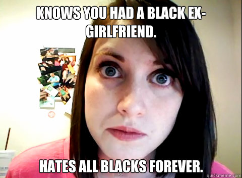 Knows you had a black ex-girlfriend. Hates all blacks forever.  