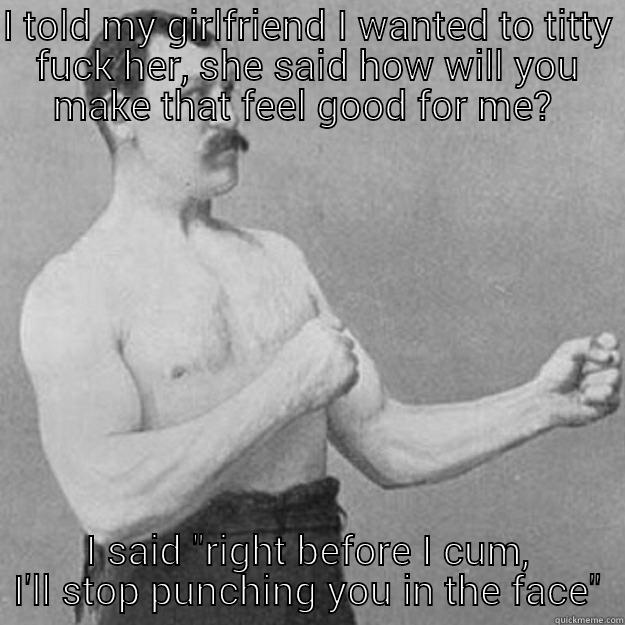 I TOLD MY GIRLFRIEND I WANTED TO TITTY FUCK HER, SHE SAID HOW WILL YOU MAKE THAT FEEL GOOD FOR ME?  I SAID 