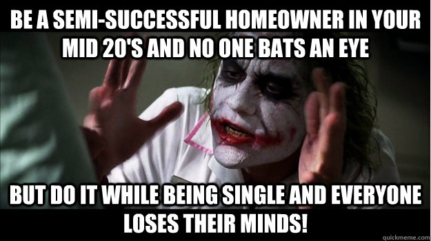 Be a semi-successful homeowner in your mid 20's and no one bats an eye but do it while being single and everyone loses their minds!  Joker Mind Loss