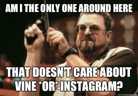 Am I the only one around here that doesn't care about Vine *or* Instagram? - Am I the only one around here that doesn't care about Vine *or* Instagram?  Misc