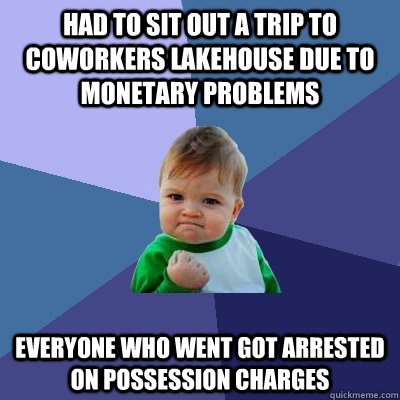 Had to sit out a trip to coworkers lakehouse due to monetary problems everyone who went got arrested on possession charges  Success Kid