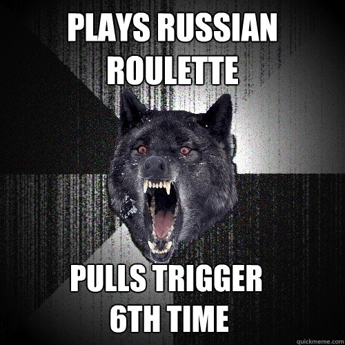 plays russian roulette pulls trigger
 6th time  Insanity Wolf