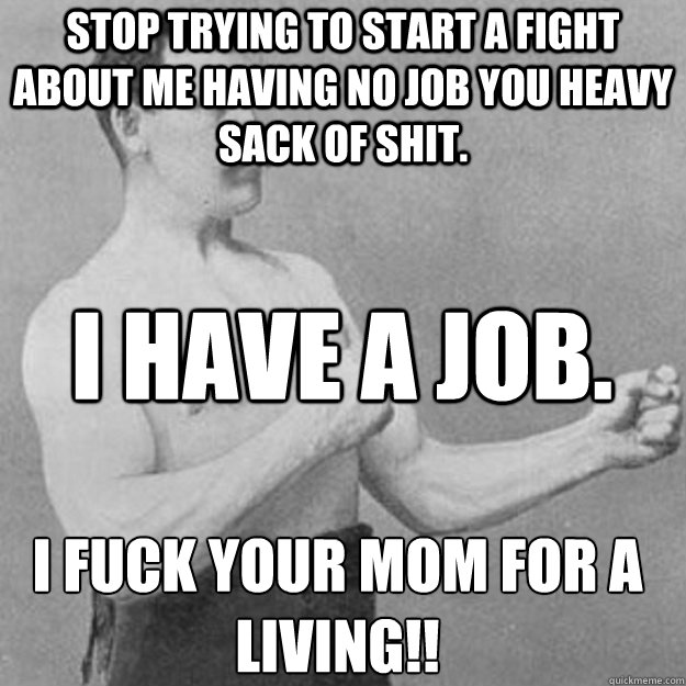 Stop trying to start a fight about me having no job you heavy sack of shit. I have a job.  I fuck your mom for a living!!  overly manly man