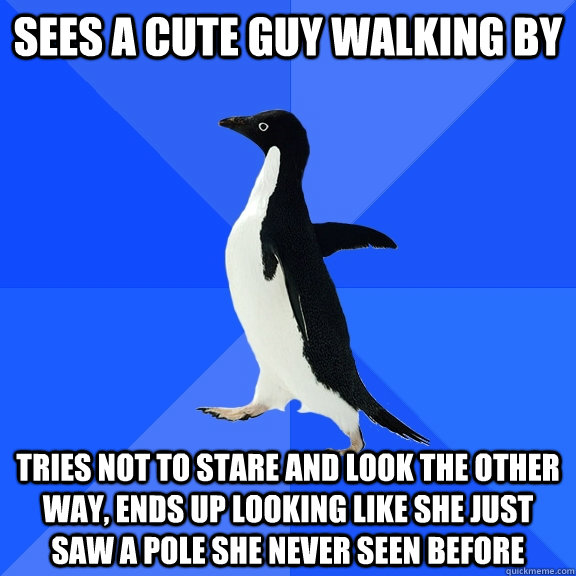 Sees a cute guy walking by Tries not to stare and look the other way, ends up looking like she just saw a pole she never seen before  Socially Awkward Penguin