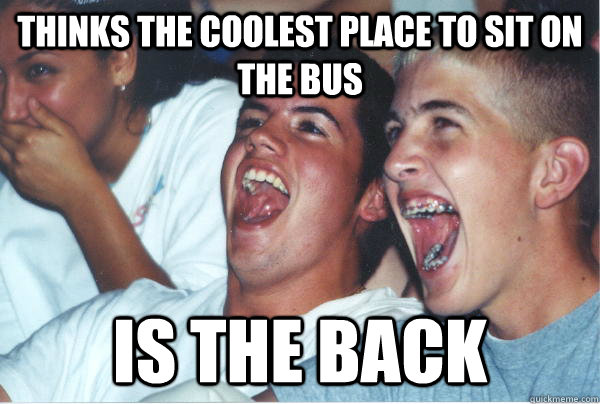 Thinks the coolest place to sit on the bus Is the back  Immature High Schoolers