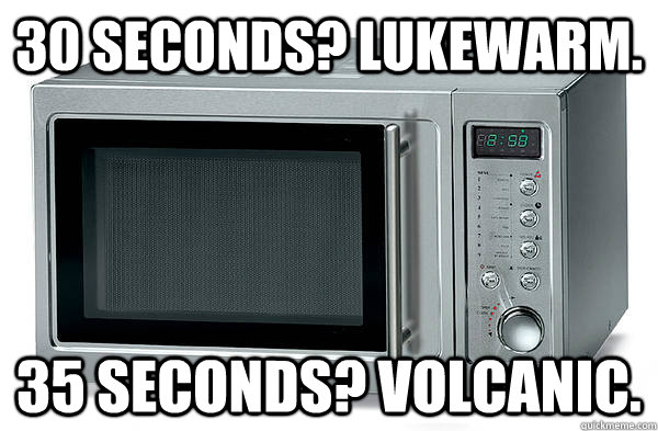30 seconds? Lukewarm. 35 seconds? Volcanic. - 30 seconds? Lukewarm. 35 seconds? Volcanic.  Scumbag Microwave