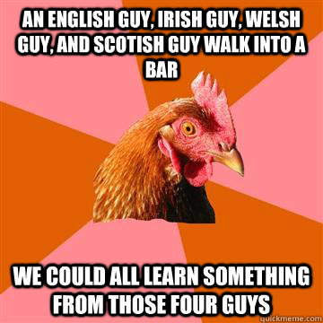 an english guy, irish guy, welsh guy, and scotish guy walk into a bar we could all learn something from those four guys  Anti-Joke Chicken