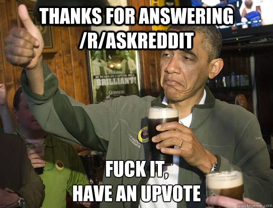 Thanks for answering /r/askreddit Fuck it,
Have an upvote  Upvoting Obama