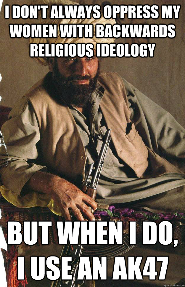 I don't always oppress my women with backwards religious ideology  but when i do, i use an ak47
 - I don't always oppress my women with backwards religious ideology  but when i do, i use an ak47
  Most Interesting Terrorist in the World