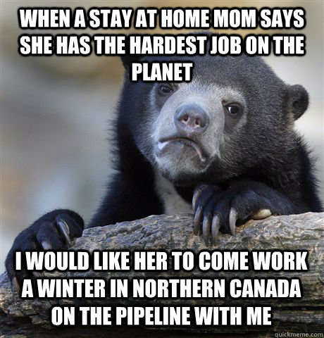 WHEN A STAY AT HOME MOM SAYS SHE HAS THE HARDEST JOB ON THE PLANET I WOULD LIKE HER TO COME WORK A WINTER IN NORTHERN CANADA ON THE PIPELINE WITH ME - WHEN A STAY AT HOME MOM SAYS SHE HAS THE HARDEST JOB ON THE PLANET I WOULD LIKE HER TO COME WORK A WINTER IN NORTHERN CANADA ON THE PIPELINE WITH ME  Confession Bear