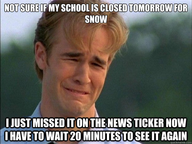 not sure if My school is closed tomorrow for snow I just missed it on the news ticker now I have to wait 20 minutes to see it again  1990s Problems