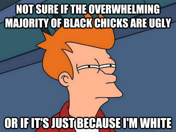 Not sure if the overwhelming majority of black chicks are ugly or if it's just because i'm white  Futurama Fry