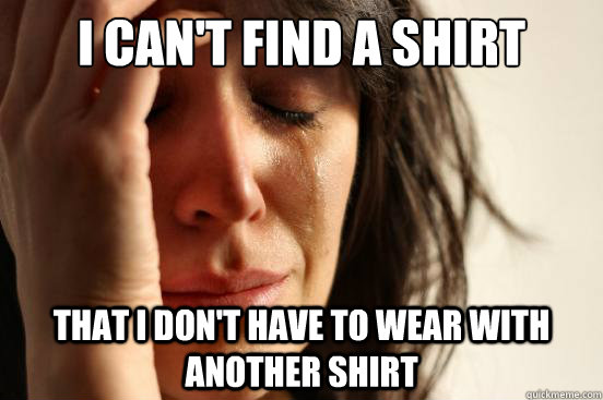 I can't find a shirt That I don't have to wear with another shirt  First World Problems