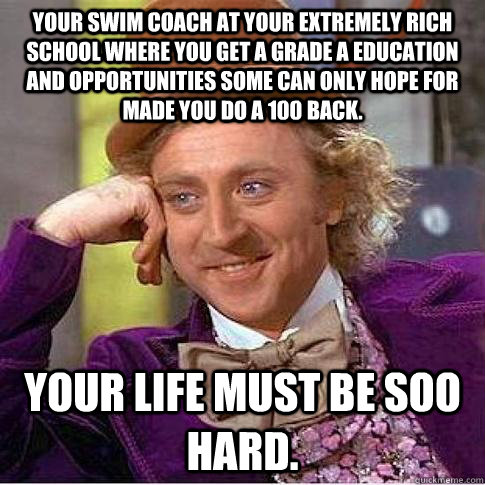 Your swim coach at your extremely rich school where you get a grade A education and opportunities some can only hope for made you do a 100 back. Your Life must be soo hard.  Condescending Willy Wonka