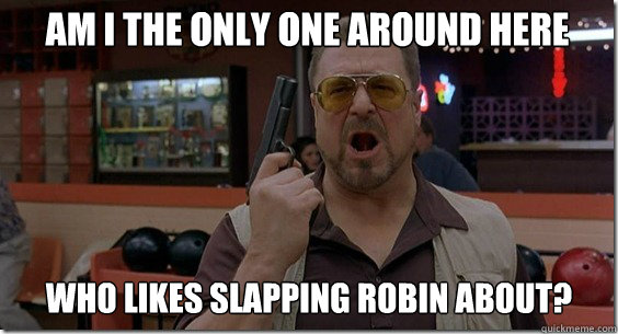 Am I the only one around here who likes slapping robin about?  Walter Sobchak Rules