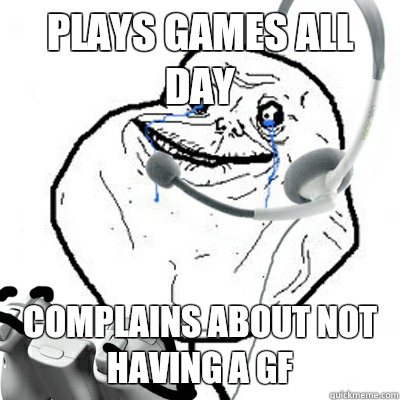Plays games all day Complains about not having a gf  