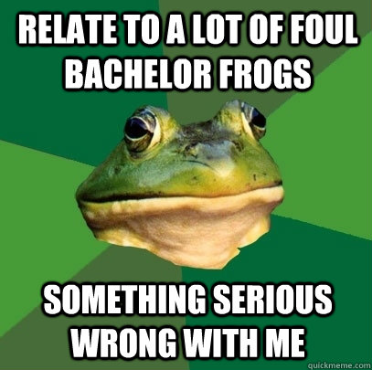 relate to a lot of foul bachelor frogs something serious wrong with me  Foul Bachelor Frog