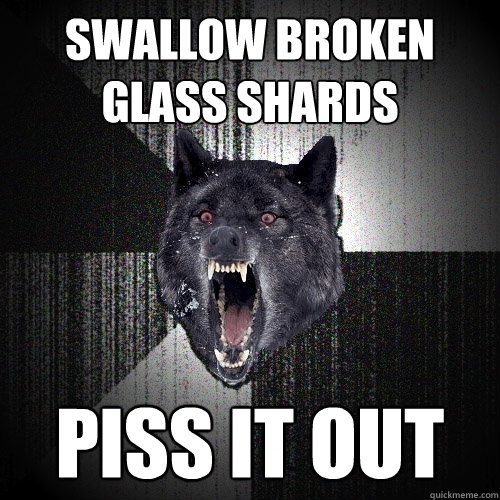 swallow broken glass shards piss it out  Insanity Wolf