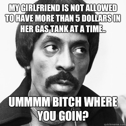  My girlfriend is not allowed to have more than 5 dollars in her gas tank at a time..  Ummmm bitch where you goin?   Ike Turner