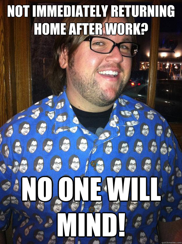 Not immediately returning home after work? No one will mind!  Happy Forever Alone