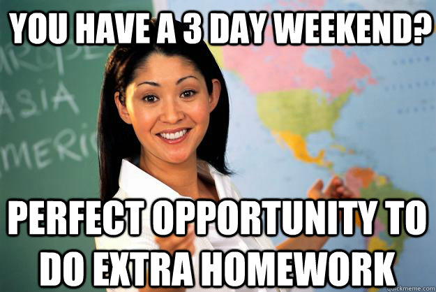 You have a 3 day weekend? Perfect opportunity to do extra homework  Unhelpful High School Teacher