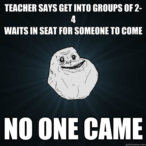 teacher says get into groups of 2-4
waits in seat for someone to come no one came  Forever Alone