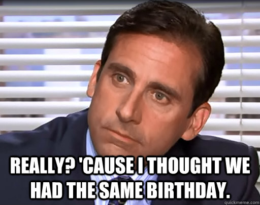  Really? 'Cause I thought we had the same birthday. -  Really? 'Cause I thought we had the same birthday.  Idiot Michael Scott