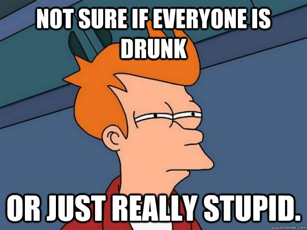 Not sure if everyone is drunk Or just really stupid.  Futurama Fry
