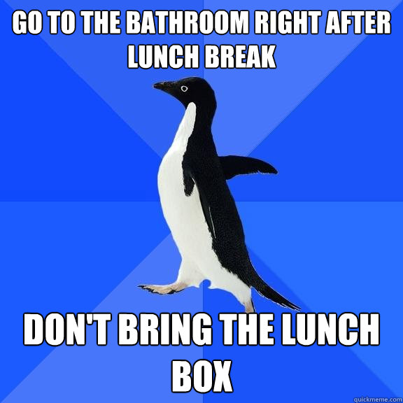 go to the bathroom right after lunch break don't bring the lunch box  Socially Awkward Penguin