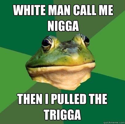 White man call me nigga then I pulled the trigga  Foul Bachelor Frog