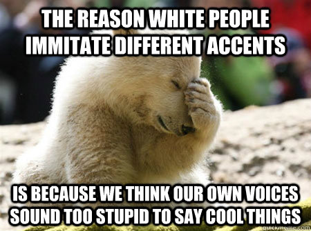 the reason white people immitate different accents is because we think our own voices sound too stupid to say cool things - the reason white people immitate different accents is because we think our own voices sound too stupid to say cool things  ashamed caucasian bear