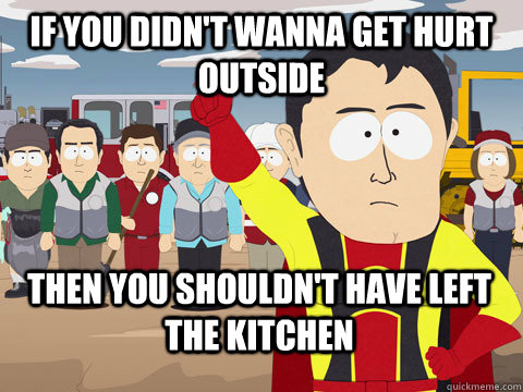 if you didn't wanna get hurt outside  then you shouldn't have left the kitchen - if you didn't wanna get hurt outside  then you shouldn't have left the kitchen  Captain Hindsight