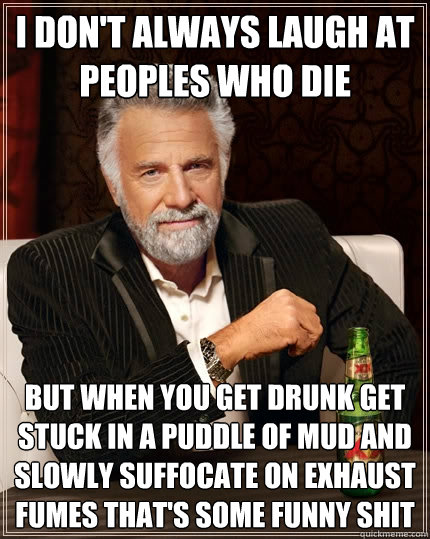 I don't always laugh at peoples who die but when you get drunk get stuck in a puddle of mud and slowly suffocate on exhaust fumes that's some funny shit  The Most Interesting Man In The World