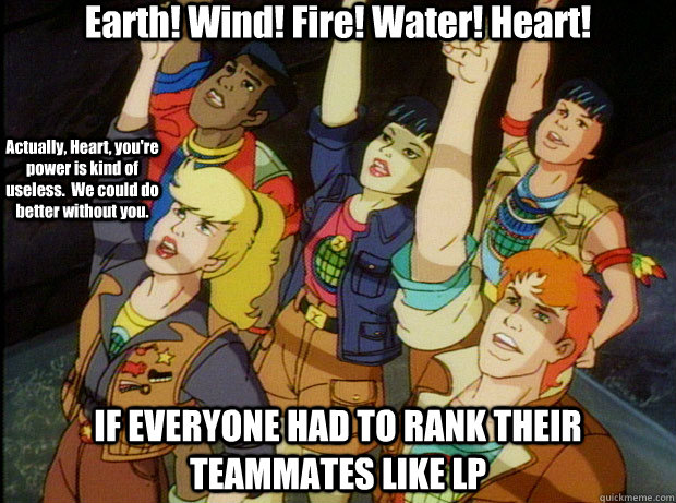 Earth! Wind! Fire! Water! Heart! IF EVERYONE HAD TO RANK THEIR TEAMMATES LIKE LP Actually, Heart, you're power is kind of useless.  We could do better without you. - Earth! Wind! Fire! Water! Heart! IF EVERYONE HAD TO RANK THEIR TEAMMATES LIKE LP Actually, Heart, you're power is kind of useless.  We could do better without you.  Captain Planet