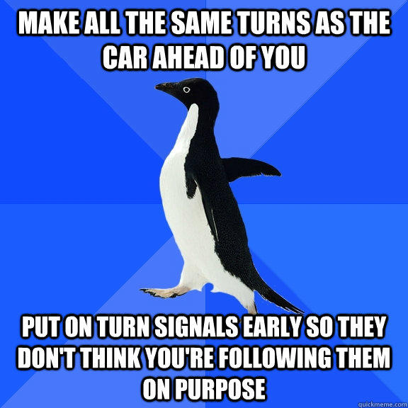 make all the same turns as the car ahead of you Put on turn signals early so they don't think you're following them on purpose - make all the same turns as the car ahead of you Put on turn signals early so they don't think you're following them on purpose  Socially Awkward Penguin