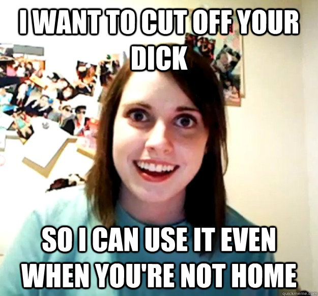 I want to cut off your dick So I can use it even when you're not home - I want to cut off your dick So I can use it even when you're not home  Overly Attached Girlfriend
