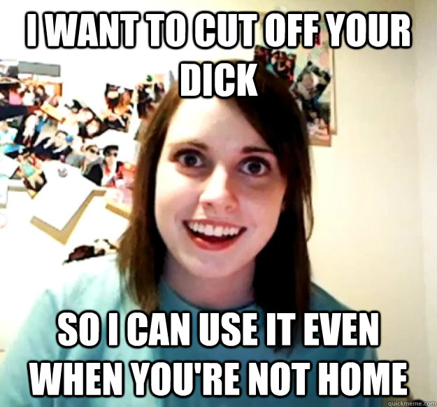 I want to cut off your dick So I can use it even when you're not home  Overly Attached Girlfriend