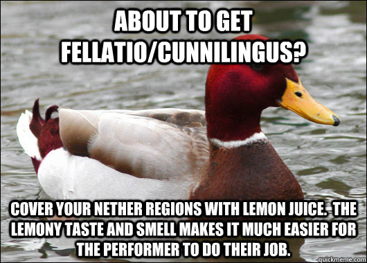 About to get fellatio/Cunnilingus? Cover your nether regions with lemon juice.  The lemony taste and smell makes it much easier for the performer to do their job.  Malicious Advice Mallard