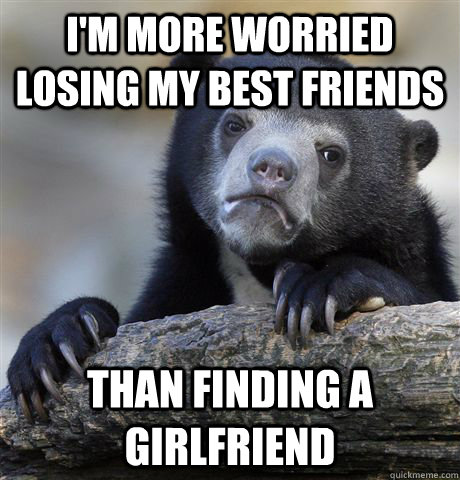 I'm more worried losing my best friends than finding a girlfriend  Confession Bear