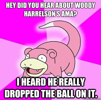 Hey did you hear about woody harrelson's AMA? I HEARD HE REALLY DROPPED THE BALL ON IT.  Slowpoke