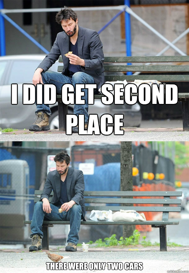 I did get second place There were only two cars  Sad Keanu