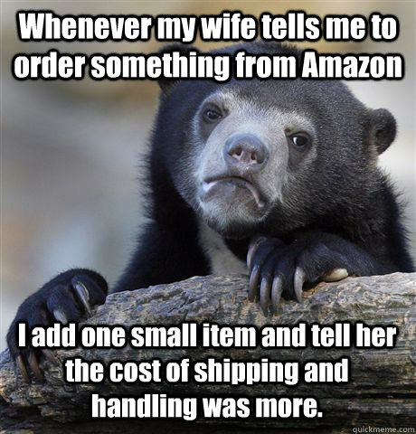 Whenever my wife tells me to order something from Amazon I add one small item and tell her the cost of shipping and handling was more.  Confession Bear